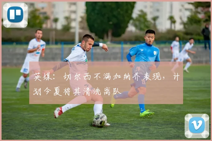 英媒:切尔西不满加纳乔表现,计划今夏将其清洗离队