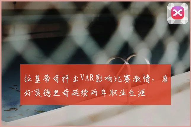 拉基蒂奇抨击VAR影响比赛激情,看好莫德里奇延续两年职业生涯