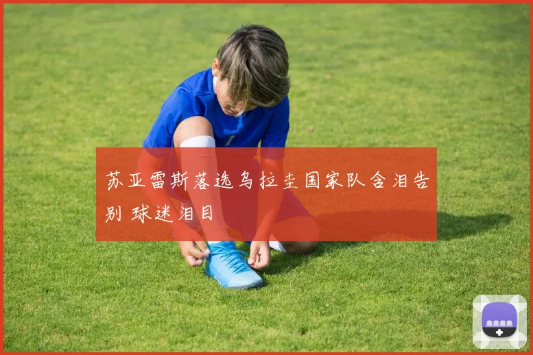 苏亚雷斯落选乌拉圭国家队含泪告别 球迷泪目