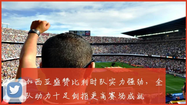 加西亚盛赞比利时队实力强劲,全队动力十足剑指更高赛场成就
