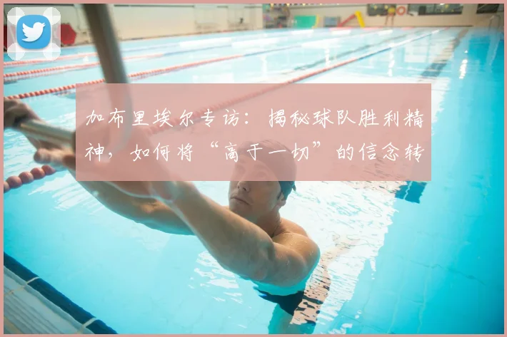 加布里埃尔专访:揭秘球队胜利精神,如何将“高于一切”的信念转化为持续努力