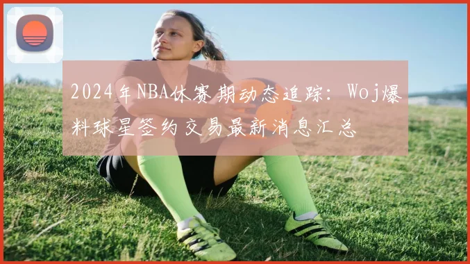 2024年NBA休赛期动态追踪：Woj爆料球星签约交易最新消息汇总