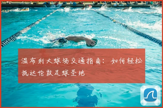 温布利大球场交通指南：如何轻松抵达伦敦足球圣地