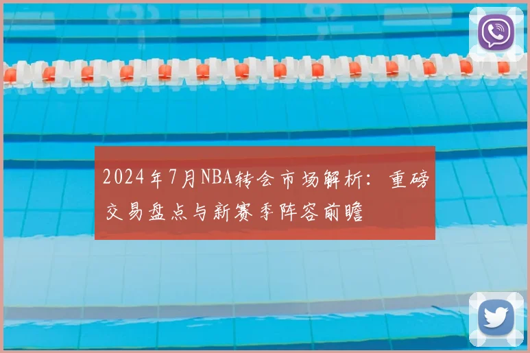 2024年7月NBA转会市场解析：重磅交易盘点与新赛季阵容前瞻