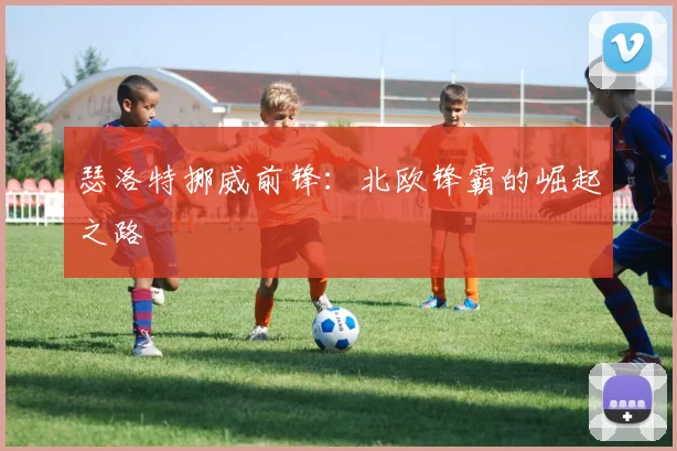 瑟洛特挪威前锋：北欧锋霸的崛起之路