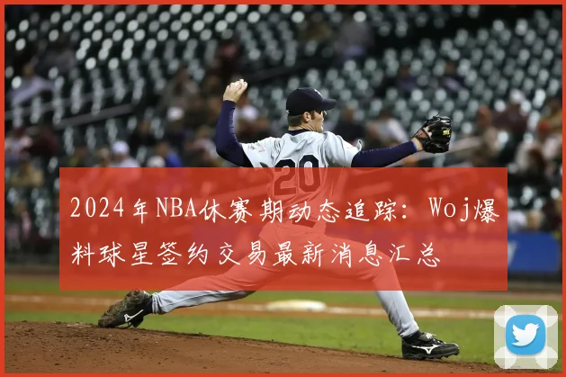 2024年NBA休赛期动态追踪:Woj爆料球星签约交易最新消息汇总