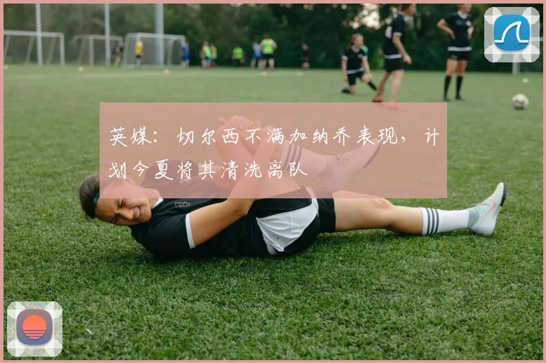 英媒：切尔西不满加纳乔表现，计划今夏将其清洗离队