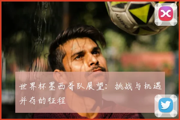 世界杯墨西哥队展望：挑战与机遇并存的征程
