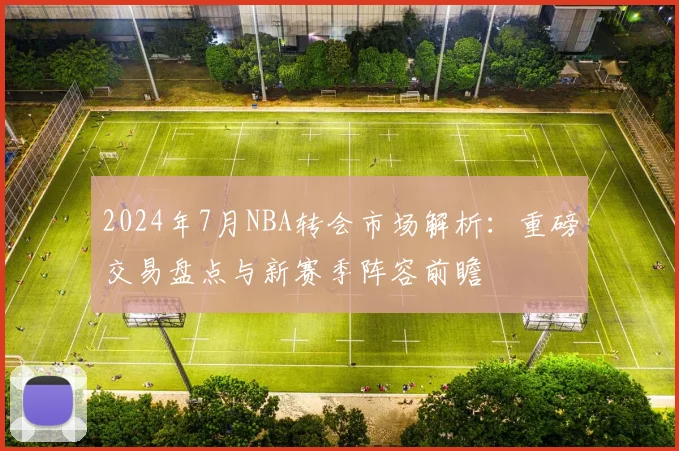 2024年7月NBA转会市场解析:重磅交易盘点与新赛季阵容前瞻