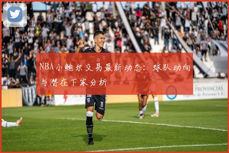 NBA小鲍尔交易最新动态：球队动向与潜在下家分析