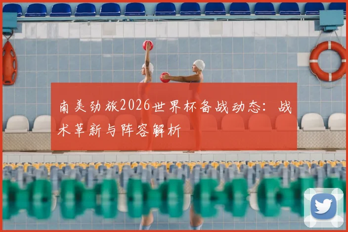 南美劲旅2026世界杯备战动态：战术革新与阵容解析