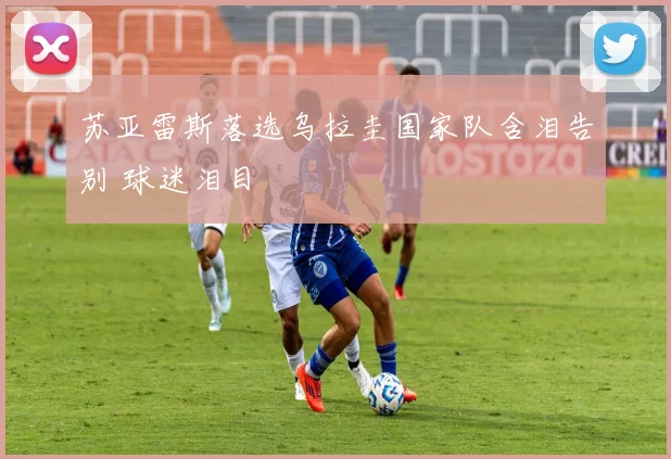 苏亚雷斯落选乌拉圭国家队含泪告别 球迷泪目